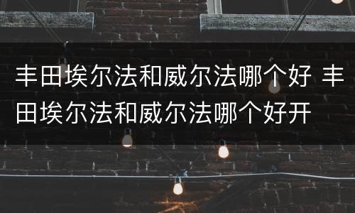 丰田埃尔法和威尔法哪个好 丰田埃尔法和威尔法哪个好开