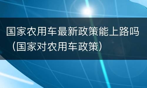 国家农用车最新政策能上路吗（国家对农用车政策）