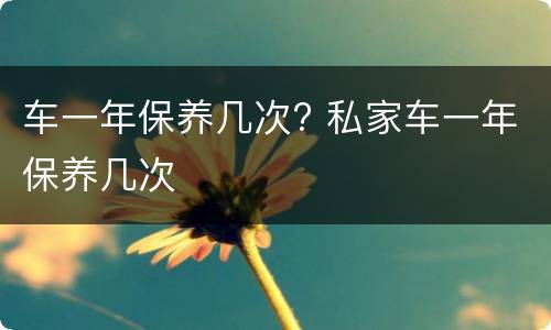 车一年保养几次? 私家车一年保养几次
