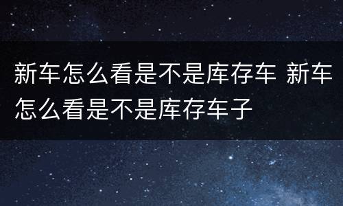 新车怎么看是不是库存车 新车怎么看是不是库存车子