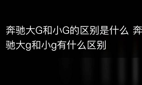 奔驰大G和小G的区别是什么 奔驰大g和小g有什么区别