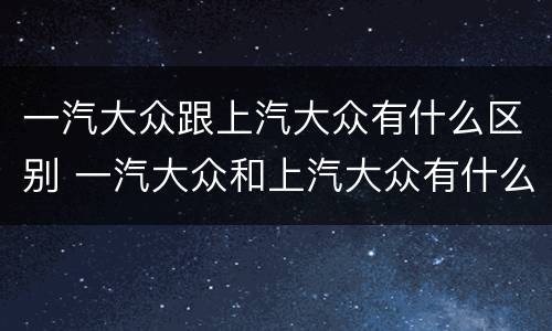 一汽大众跟上汽大众有什么区别 一汽大众和上汽大众有什么区别
