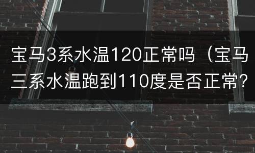 宝马3系水温120正常吗（宝马三系水温跑到110度是否正常?）