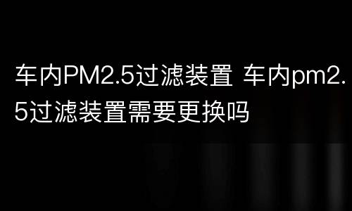 车内PM2.5过滤装置 车内pm2.5过滤装置需要更换吗
