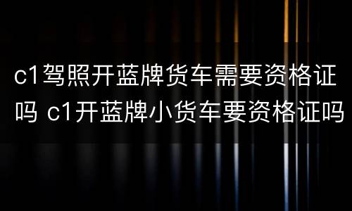 c1驾照开蓝牌货车需要资格证吗 c1开蓝牌小货车要资格证吗