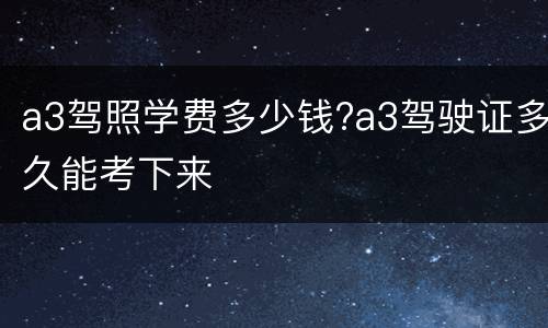 a3驾照学费多少钱?a3驾驶证多久能考下来