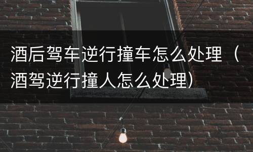酒后驾车逆行撞车怎么处理（酒驾逆行撞人怎么处理）