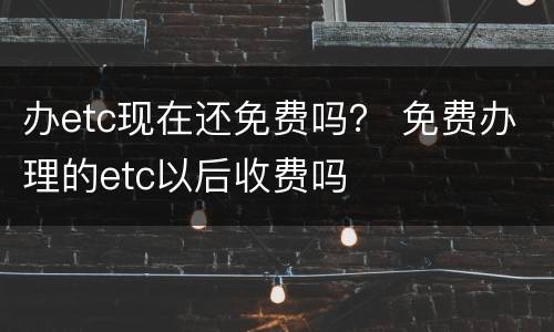 办etc现在还免费吗？ 免费办理的etc以后收费吗
