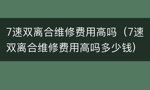 7速双离合维修费用高吗（7速双离合维修费用高吗多少钱）