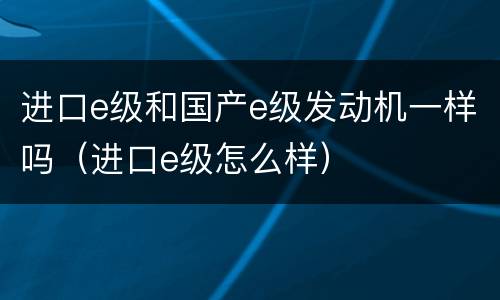 进口e级和国产e级发动机一样吗（进口e级怎么样）
