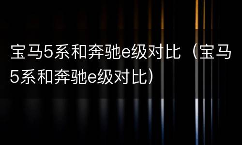 宝马5系和奔驰e级对比（宝马5系和奔驰e级对比）