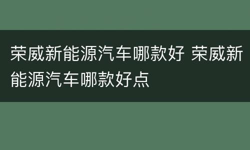 荣威新能源汽车哪款好 荣威新能源汽车哪款好点