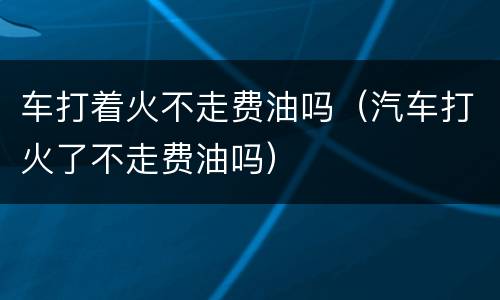 车打着火不走费油吗（汽车打火了不走费油吗）