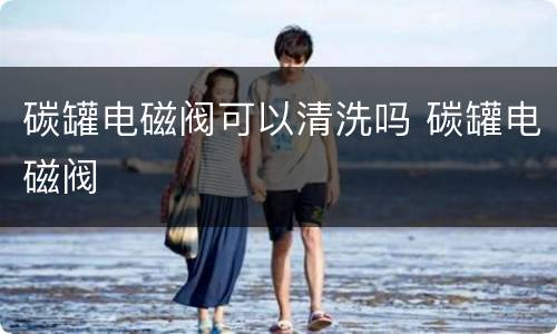 碳罐电磁阀可以清洗吗 碳罐电磁阀