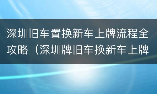 深圳旧车置换新车上牌流程全攻略（深圳牌旧车换新车上牌流程）