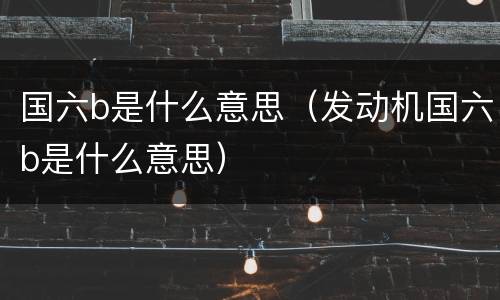 国六b是什么意思（发动机国六b是什么意思）