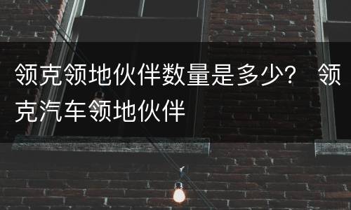 领克领地伙伴数量是多少？ 领克汽车领地伙伴