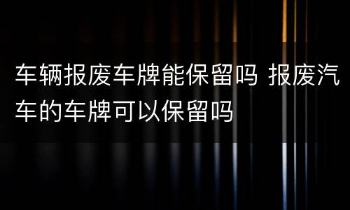 车辆报废车牌能保留吗 报废汽车的车牌可以保留吗