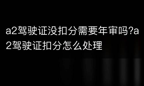 a2驾驶证没扣分需要年审吗?a2驾驶证扣分怎么处理