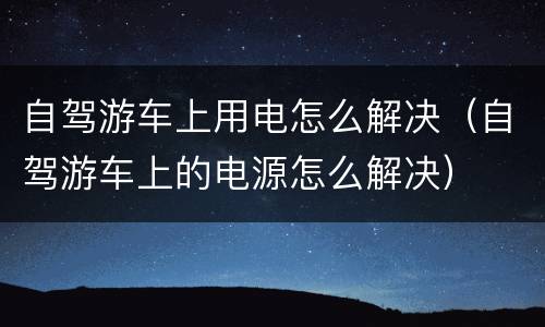 自驾游车上用电怎么解决（自驾游车上的电源怎么解决）