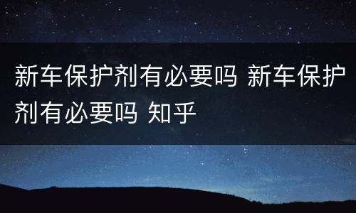 新车保护剂有必要吗 新车保护剂有必要吗 知乎