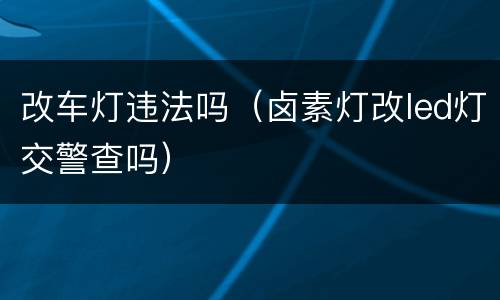 改车灯违法吗（卤素灯改led灯交警查吗）