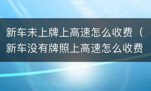 新车未上牌上高速怎么收费（新车没有牌照上高速怎么收费）