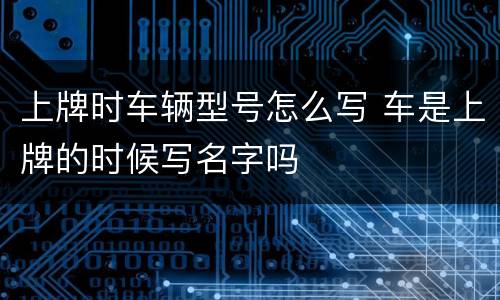 上牌时车辆型号怎么写 车是上牌的时候写名字吗
