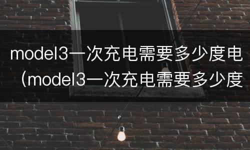 model3一次充电需要多少度电（model3一次充电需要多少度电量）