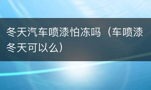 冬天汽车喷漆怕冻吗（车喷漆冬天可以么）