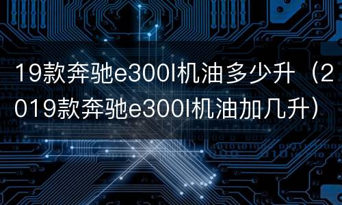 19款奔驰e300l机油多少升（2019款奔驰e300l机油加几升）