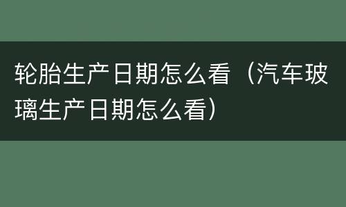 轮胎生产日期怎么看（汽车玻璃生产日期怎么看）