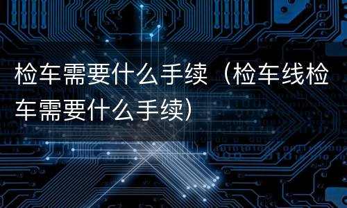 检车需要什么手续（检车线检车需要什么手续）