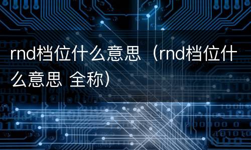 rnd档位什么意思（rnd档位什么意思 全称）