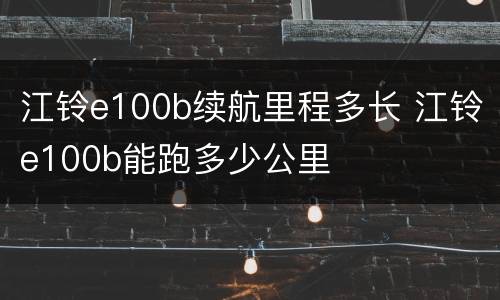 江铃e100b续航里程多长 江铃e100b能跑多少公里