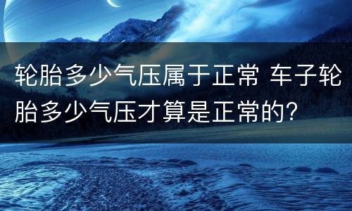 轮胎多少气压属于正常 车子轮胎多少气压才算是正常的?