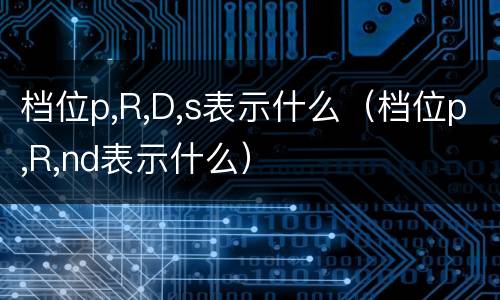 档位p,R,D,s表示什么（档位p,R,nd表示什么）
