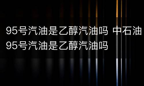 95号汽油是乙醇汽油吗 中石油95号汽油是乙醇汽油吗