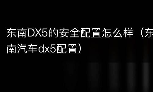 东南DX5的安全配置怎么样（东南汽车dx5配置）