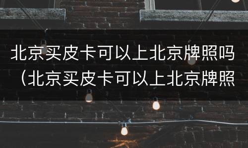 北京买皮卡可以上北京牌照吗（北京买皮卡可以上北京牌照吗多少钱）