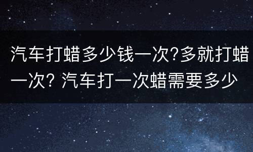 汽车打蜡多少钱一次?多就打蜡一次? 汽车打一次蜡需要多少钱