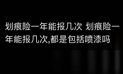 划痕险一年能报几次 划痕险一年能报几次,都是包括喷漆吗