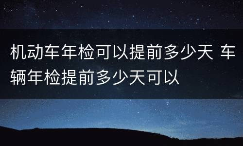 机动车年检可以提前多少天 车辆年检提前多少天可以