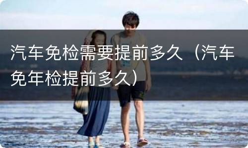 汽车免检需要提前多久（汽车免年检提前多久）