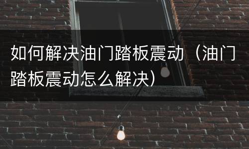 如何解决油门踏板震动（油门踏板震动怎么解决）