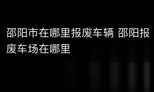 邵阳市在哪里报废车辆 邵阳报废车场在哪里