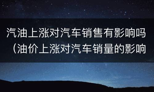 汽油上涨对汽车销售有影响吗（油价上涨对汽车销量的影响）