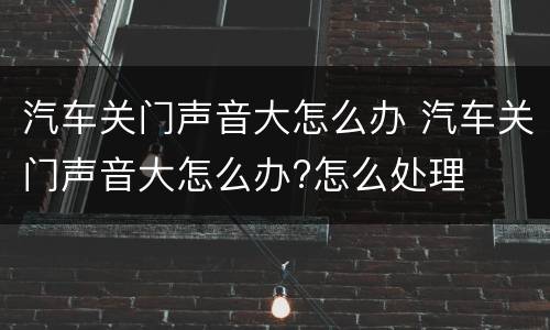 汽车关门声音大怎么办 汽车关门声音大怎么办?怎么处理