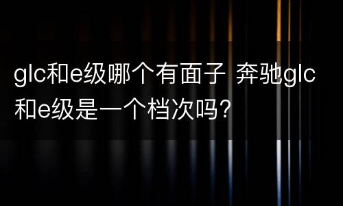 glc和e级哪个有面子 奔驰glc和e级是一个档次吗?