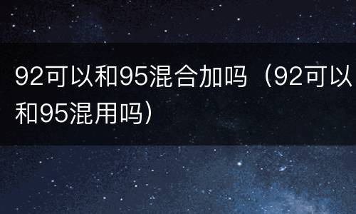 92可以和95混合加吗（92可以和95混用吗）
